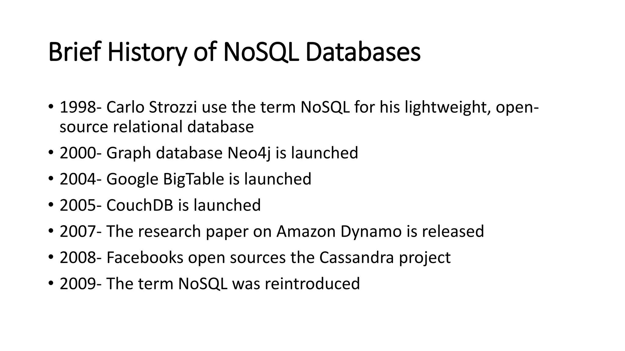 Brief History of NoSQL Databases
• 1998- Carlo Strozzi use the term NoSQL for his lightweight, open-
source relational database
• 2000- Graph database Neo4j is launched
• 2004- Google BigTable is launched
• 2005- CouchDB is launched
• 2007- The research paper on Amazon Dynamo is released
• 2008- Facebooks open sources the Cassandra project
• 2009- The term NoSQL was reintroduced
 