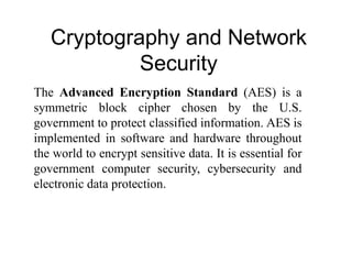 Cryptography and Network
Security
The Advanced Encryption Standard (AES) is a
symmetric block cipher chosen by the U.S.
government to protect classified information. AES is
implemented in software and hardware throughout
the world to encrypt sensitive data. It is essential for
government computer security, cybersecurity and
electronic data protection.
 
