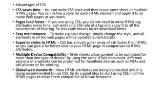 • Advantages of CSS
• CSS saves time − You can write CSS once and then reuse same sheet in multiple
HTML pages. You can define a style for each HTML element and apply it to as
many Web pages as you want.
• Pages load faster − If you are using CSS, you do not need to write HTML tag
attributes every time. Just write one CSS rule of a tag and apply it to all the
occurrences of that tag. So less code means faster download times.
• Easy maintenance − To make a global change, simply change the style, and all
elements in all the web pages will be updated automatically.
• Superior styles to HTML − CSS has a much wider array of attributes than HTML,
so you can give a far better look to your HTML page in comparison to HTML
attributes.
• Multiple Device Compatibility − Style sheets allow content to be optimized for
more than one type of device. By using the same HTML document, different
versions of a website can be presented for handheld devices such as PDAs and
cell phones or for printing.
• Global web standards − Now HTML attributes are being deprecated and it is
being recommended to use CSS. So its a good idea to start using CSS in all the
HTML pages to make them compatible to future browsers.
 