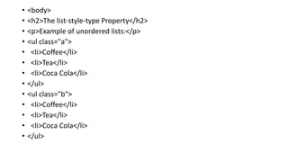 • <body>
• <h2>The list-style-type Property</h2>
• <p>Example of unordered lists:</p>
• <ul class="a">
• <li>Coffee</li>
• <li>Tea</li>
• <li>Coca Cola</li>
• </ul>
• <ul class="b">
• <li>Coffee</li>
• <li>Tea</li>
• <li>Coca Cola</li>
• </ul>
 