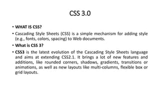 CSS 3.0
• WHAT IS CSS?
• Cascading Style Sheets (CSS) is a simple mechanism for adding style
(e.g., fonts, colors, spacing) to Web documents.
• What is CSS 3?
• CSS3 is the latest evolution of the Cascading Style Sheets language
and aims at extending CSS2.1. It brings a lot of new features and
additions, like rounded corners, shadows, gradients, transitions or
animations, as well as new layouts like multi-columns, flexible box or
grid layouts.
 