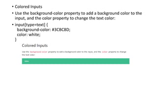 • Colored Inputs
• Use the background-color property to add a background color to the
input, and the color property to change the text color:
• input[type=text] {
background-color: #3CBC8D;
color: white;
}
 