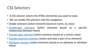 CSS Selectors
• A CSS selector selects the HTML element(s) you want to style.
• We can divide CSS selectors into five categories:
• Simple selectors (select elements based on name, id, class)
• Combinator selectors (select elements based on a specific
relationship between them)
• Pseudo-class selectors (select elements based on a certain state)
• Pseudo-elements selectors (select and style a part of an element)
• Attribute selectors (select elements based on an attribute or attribute
value)
 