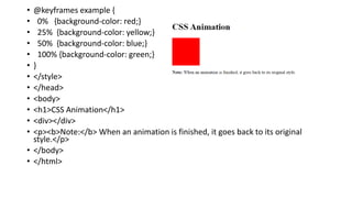 • @keyframes example {
• 0% {background-color: red;}
• 25% {background-color: yellow;}
• 50% {background-color: blue;}
• 100% {background-color: green;}
• }
• </style>
• </head>
• <body>
• <h1>CSS Animation</h1>
• <div></div>
• <p><b>Note:</b> When an animation is finished, it goes back to its original
style.</p>
• </body>
• </html>
 