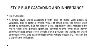 STYLE RULE CASCADING AND INHERITANCE
• Rule Cascade:
• A single style sheet associated with one or more web pages is
valuable, but in quite a limited way. For small sites, the single style
sheet is sufficient, but for larger sites, especially sites managed by
more than one person (perhaps several teams who may never
communicate) single style sheets don't provide the ability to share
common styles, and extend these styles where necessary. This can be
a significant limitation.
•
 
