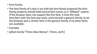• Font Family
• The font family of a text is set with the font-family property.The font-
family property should hold several font names as a "fallback" system.
If the browser does not support the first font, it tries the next
font.Start with the font you want, and end with a generic family, to let
the browser pick a similar font in the generic family, if no other fonts
are available.
• Example
• p{font-family:"Times New Roman", Times, serif;}
 