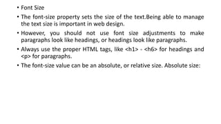 • Font Size
• The font-size property sets the size of the text.Being able to manage
the text size is important in web design.
• However, you should not use font size adjustments to make
paragraphs look like headings, or headings look like paragraphs.
• Always use the proper HTML tags, like <h1> - <h6> for headings and
<p> for paragraphs.
• The font-size value can be an absolute, or relative size. Absolute size:
 