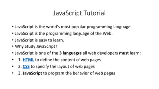 JavaScript Tutorial
• JavaScript is the world's most popular programming language.
• JavaScript is the programming language of the Web.
• JavaScript is easy to learn.
• Why Study JavaScript?
• JavaScript is one of the 3 languages all web developers must learn:
• 1. HTML to define the content of web pages
• 2. CSS to specify the layout of web pages
• 3. JavaScript to program the behavior of web pages
 