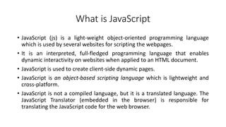 What is JavaScript
• JavaScript (js) is a light-weight object-oriented programming language
which is used by several websites for scripting the webpages.
• It is an interpreted, full-fledged programming language that enables
dynamic interactivity on websites when applied to an HTML document.
• JavaScript is used to create client-side dynamic pages.
• JavaScript is an object-based scripting language which is lightweight and
cross-platform.
• JavaScript is not a compiled language, but it is a translated language. The
JavaScript Translator (embedded in the browser) is responsible for
translating the JavaScript code for the web browser.
 