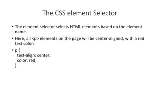 The CSS element Selector
• The element selector selects HTML elements based on the element
name.
• Here, all <p> elements on the page will be center-aligned, with a red
text color:
• p {
text-align: center;
color: red;
}
 