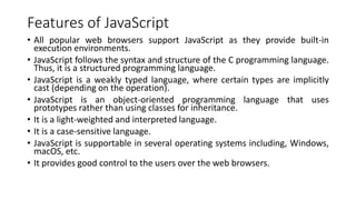 Features of JavaScript
• All popular web browsers support JavaScript as they provide built-in
execution environments.
• JavaScript follows the syntax and structure of the C programming language.
Thus, it is a structured programming language.
• JavaScript is a weakly typed language, where certain types are implicitly
cast (depending on the operation).
• JavaScript is an object-oriented programming language that uses
prototypes rather than using classes for inheritance.
• It is a light-weighted and interpreted language.
• It is a case-sensitive language.
• JavaScript is supportable in several operating systems including, Windows,
macOS, etc.
• It provides good control to the users over the web browsers.
 