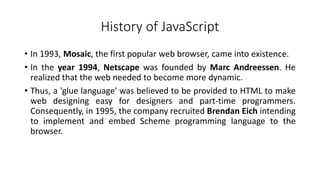History of JavaScript
• In 1993, Mosaic, the first popular web browser, came into existence.
• In the year 1994, Netscape was founded by Marc Andreessen. He
realized that the web needed to become more dynamic.
• Thus, a 'glue language' was believed to be provided to HTML to make
web designing easy for designers and part-time programmers.
Consequently, in 1995, the company recruited Brendan Eich intending
to implement and embed Scheme programming language to the
browser.
 