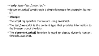 • <script type="text/javascript">
• document.write("JavaScript is a simple language for javatpoint learner
s");
• </script>
• The script tag specifies that we are using JavaScript.
• The text/javascript is the content type that provides information to
the browser about the data.
• The document.write() function is used to display dynamic content
through JavaScript.
 
