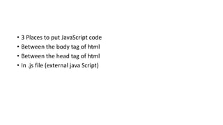 • 3 Places to put JavaScript code
• Between the body tag of html
• Between the head tag of html
• In .js file (external java Script)
 