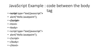 JavaScript Example : code between the body
tag
• <script type="text/javascript">
• alert("Hello Javatpoint");
• </script>
• <html>
• <body>
• <script type="text/javascript">
• alert("Hello Javatpoint");
• </script>
• </body>
• </html>
 