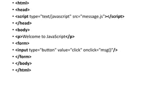 • <html>
• <head>
• <script type="text/javascript" src="message.js"></script>
• </head>
• <body>
• <p>Welcome to JavaScript</p>
• <form>
• <input type="button" value="click" onclick="msg()"/>
• </form>
• </body>
• </html>
 