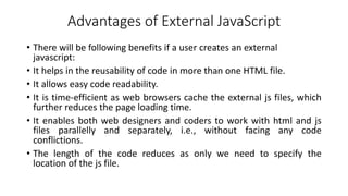 Advantages of External JavaScript
• There will be following benefits if a user creates an external
javascript:
• It helps in the reusability of code in more than one HTML file.
• It allows easy code readability.
• It is time-efficient as web browsers cache the external js files, which
further reduces the page loading time.
• It enables both web designers and coders to work with html and js
files parallelly and separately, i.e., without facing any code
conflictions.
• The length of the code reduces as only we need to specify the
location of the js file.
 