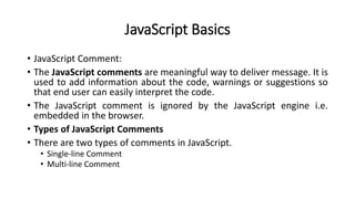 JavaScript Basics
• JavaScript Comment:
• The JavaScript comments are meaningful way to deliver message. It is
used to add information about the code, warnings or suggestions so
that end user can easily interpret the code.
• The JavaScript comment is ignored by the JavaScript engine i.e.
embedded in the browser.
• Types of JavaScript Comments
• There are two types of comments in JavaScript.
• Single-line Comment
• Multi-line Comment
 