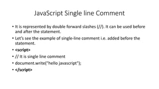 JavaScript Single line Comment
• It is represented by double forward slashes (//). It can be used before
and after the statement.
• Let’s see the example of single-line comment i.e. added before the
statement.
• <script>
• // It is single line comment
• document.write("hello javascript");
• </script>
 