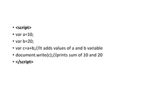 • <script>
• var a=10;
• var b=20;
• var c=a+b;//It adds values of a and b variable
• document.write(c);//prints sum of 10 and 20
• </script>
 