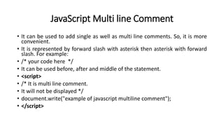 JavaScript Multi line Comment
• It can be used to add single as well as multi line comments. So, it is more
convenient.
• It is represented by forward slash with asterisk then asterisk with forward
slash. For example:
• /* your code here */
• It can be used before, after and middle of the statement.
• <script>
• /* It is multi line comment.
• It will not be displayed */
• document.write("example of javascript multiline comment");
• </script>
 