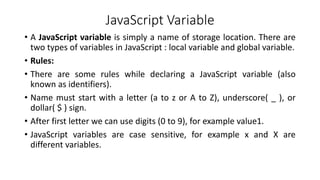 JavaScript Variable
• A JavaScript variable is simply a name of storage location. There are
two types of variables in JavaScript : local variable and global variable.
• Rules:
• There are some rules while declaring a JavaScript variable (also
known as identifiers).
• Name must start with a letter (a to z or A to Z), underscore( _ ), or
dollar( $ ) sign.
• After first letter we can use digits (0 to 9), for example value1.
• JavaScript variables are case sensitive, for example x and X are
different variables.
 