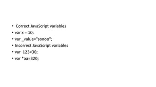 • Correct JavaScript variables
• var x = 10;
• var _value="sonoo";
• Incorrect JavaScript variables
• var 123=30;
• var *aa=320;
 