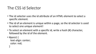 The CSS id Selector
• The id selector uses the id attribute of an HTML element to select a
specific element.
• The id of an element is unique within a page, so the id selector is used
to select one unique element!
• To select an element with a specific id, write a hash (#) character,
followed by the id of the element.
• #para1 {
text-align: center;
color: red;
}
 