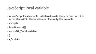 JavaScript local variable
• A JavaScript local variable is declared inside block or function. It is
accessible within the function or block only. For example:
• <script>
• function abc(){
• var x=10;//local variable
• }
• </script>
 