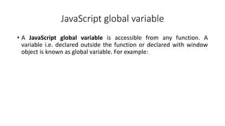 JavaScript global variable
• A JavaScript global variable is accessible from any function. A
variable i.e. declared outside the function or declared with window
object is known as global variable. For example:
 