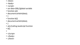 • <html>
• <body>
• <script>
• var data=200;//global variable
• function a(){
• document.writeln(data);
• }
• function b(){
• document.writeln(data);
• }
• a();//calling JavaScript function
• b();
•
• </script>
• </body>
• </html>
 
