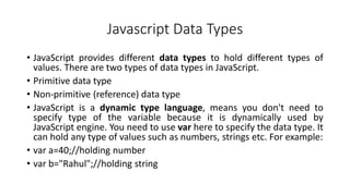Javascript Data Types
• JavaScript provides different data types to hold different types of
values. There are two types of data types in JavaScript.
• Primitive data type
• Non-primitive (reference) data type
• JavaScript is a dynamic type language, means you don't need to
specify type of the variable because it is dynamically used by
JavaScript engine. You need to use var here to specify the data type. It
can hold any type of values such as numbers, strings etc. For example:
• var a=40;//holding number
• var b="Rahul";//holding string
 