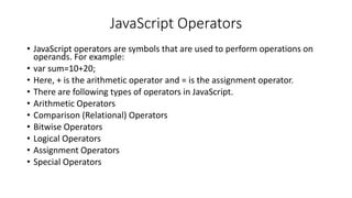 JavaScript Operators
• JavaScript operators are symbols that are used to perform operations on
operands. For example:
• var sum=10+20;
• Here, + is the arithmetic operator and = is the assignment operator.
• There are following types of operators in JavaScript.
• Arithmetic Operators
• Comparison (Relational) Operators
• Bitwise Operators
• Logical Operators
• Assignment Operators
• Special Operators
 