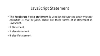 JavaScript Statement
• The JavaScript if-else statement is used to execute the code whether
condition is true or false. There are three forms of if statement in
JavaScript.
• If Statement
• If else statement
• if else if statement
 