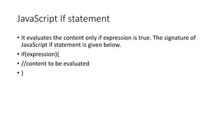 JavaScript If statement
• It evaluates the content only if expression is true. The signature of
JavaScript if statement is given below.
• if(expression){
• //content to be evaluated
• }
 