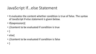 JavaScript If...else Statement
• It evaluates the content whether condition is true of false. The syntax
of JavaScript if-else statement is given below.
• if(expression){
• //content to be evaluated if condition is true
• }
• else{
• //content to be evaluated if condition is false
• }
 
