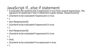 JavaScript If...else if statement
• It evaluates the content only if expression is true from several expressions. The
signature of JavaScript if else if statement is given below. if(expression1){
• //content to be evaluated if expression1 is true
• }
• else if(expression2){
• //content to be evaluated if expression2 is true
• }
• else if(expression3){
• //content to be evaluated if expression3 is true
• }
• else{
• //content to be evaluated if no expression is true
• }
 