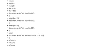 • <html>
• <body>
• <script>
• var a=20;
• if(a==10){
• document.write("a is equal to 10");
• }
• else if(a==15){
• document.write("a is equal to 15");
• }
• else if(a==20){
• document.write("a is equal to 20");
• }
• else{
• document.write("a is not equal to 10, 15 or 20");
• }
• </script>
• </body>
• </html>
 