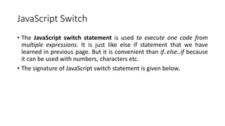JavaScript Switch
• The JavaScript switch statement is used to execute one code from
multiple expressions. It is just like else if statement that we have
learned in previous page. But it is convenient than if..else..if because
it can be used with numbers, characters etc.
• The signature of JavaScript switch statement is given below.
 