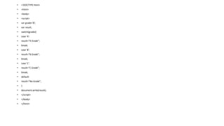 • <!DOCTYPE html>
• <html>
• <body>
• <script>
• var grade='B';
• var result;
• switch(grade){
• case 'A':
• result="A Grade";
• break;
• case 'B':
• result="B Grade";
• break;
• case 'C':
• result="C Grade";
• break;
• default:
• result="No Grade";
• }
• document.write(result);
• </script>
• </body>
• </html>
 