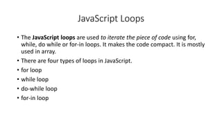 JavaScript Loops
• The JavaScript loops are used to iterate the piece of code using for,
while, do while or for-in loops. It makes the code compact. It is mostly
used in array.
• There are four types of loops in JavaScript.
• for loop
• while loop
• do-while loop
• for-in loop
 