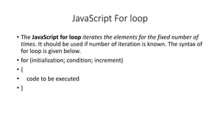 JavaScript For loop
• The JavaScript for loop iterates the elements for the fixed number of
times. It should be used if number of iteration is known. The syntax of
for loop is given below.
• for (initialization; condition; increment)
• {
• code to be executed
• }
 