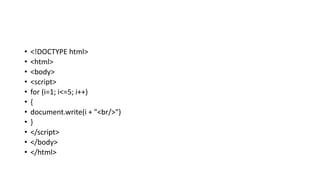 • <!DOCTYPE html>
• <html>
• <body>
• <script>
• for (i=1; i<=5; i++)
• {
• document.write(i + "<br/>")
• }
• </script>
• </body>
• </html>
 