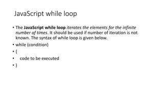 JavaScript while loop
• The JavaScript while loop iterates the elements for the infinite
number of times. It should be used if number of iteration is not
known. The syntax of while loop is given below.
• while (condition)
• {
• code to be executed
• }
 