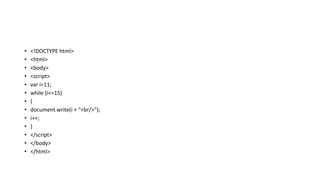 • <!DOCTYPE html>
• <html>
• <body>
• <script>
• var i=11;
• while (i<=15)
• {
• document.write(i + "<br/>");
• i++;
• }
• </script>
• </body>
• </html>
 