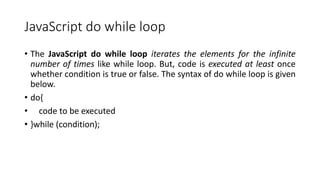 JavaScript do while loop
• The JavaScript do while loop iterates the elements for the infinite
number of times like while loop. But, code is executed at least once
whether condition is true or false. The syntax of do while loop is given
below.
• do{
• code to be executed
• }while (condition);
 