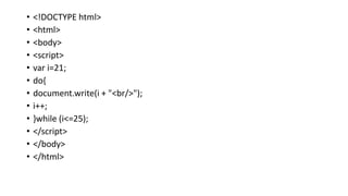 • <!DOCTYPE html>
• <html>
• <body>
• <script>
• var i=21;
• do{
• document.write(i + "<br/>");
• i++;
• }while (i<=25);
• </script>
• </body>
• </html>
 