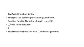 • JavaScript Function Syntax
• The syntax of declaring function is given below.
• function functionName([arg1, arg2, ...argN]){
• //code to be executed
• }
• JavaScript Functions can have 0 or more arguments.
 