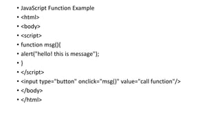 • JavaScript Function Example
• <html>
• <body>
• <script>
• function msg(){
• alert("hello! this is message");
• }
• </script>
• <input type="button" onclick="msg()" value="call function"/>
• </body>
• </html>
 
