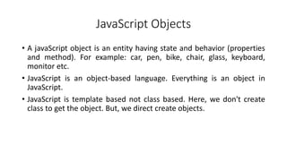 JavaScript Objects
• A javaScript object is an entity having state and behavior (properties
and method). For example: car, pen, bike, chair, glass, keyboard,
monitor etc.
• JavaScript is an object-based language. Everything is an object in
JavaScript.
• JavaScript is template based not class based. Here, we don't create
class to get the object. But, we direct create objects.
 